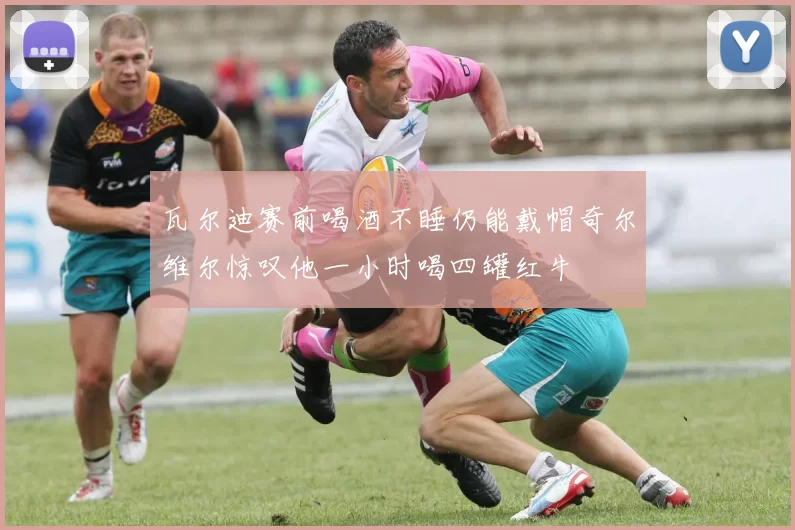 瓦尔迪赛前喝酒不睡仍能戴帽奇尔维尔惊叹他一小时喝四罐红牛