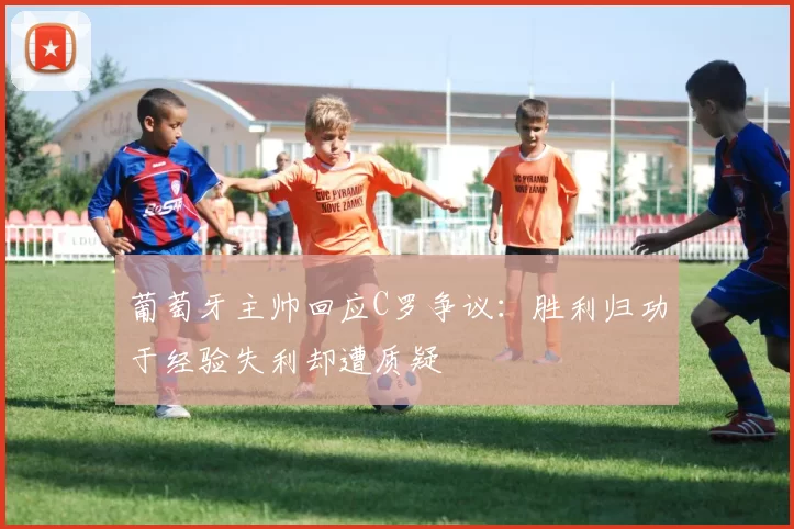 葡萄牙主帅回应C罗争议：胜利归功于经验失利却遭质疑