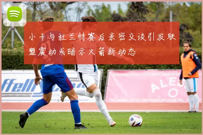 小卡与杜兰特赛后亲密交谈引发联盟震动或暗示火箭新动态