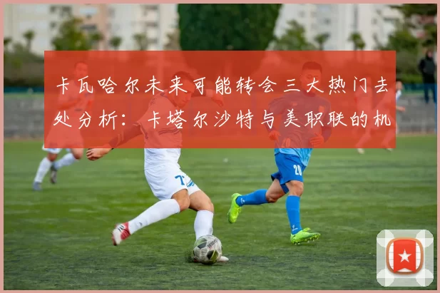 卡瓦哈尔未来可能转会三大热门去处分析：卡塔尔沙特与美职联的机会
