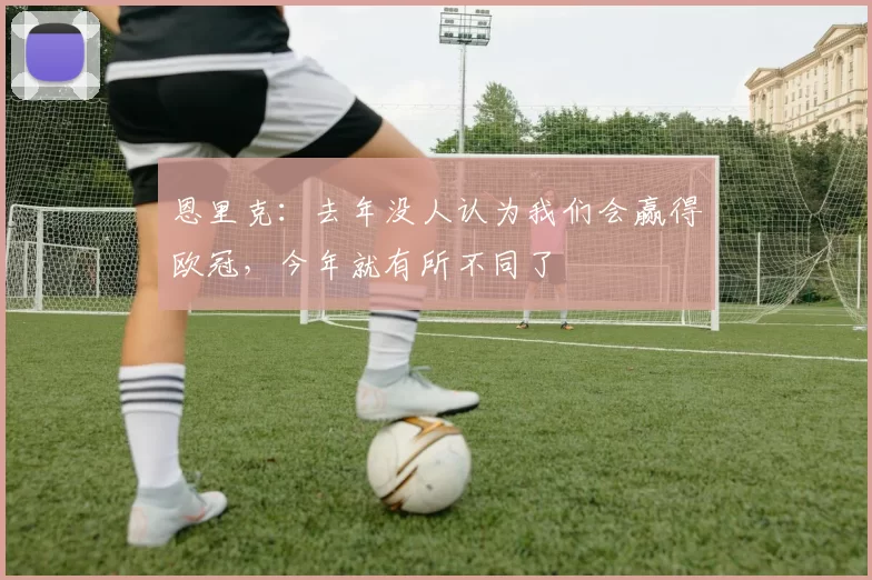恩里克：去年没人认为我们会赢得欧冠，今年就有所不同了