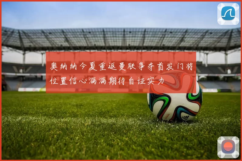 奥纳纳今夏重返曼联争夺首发门将位置信心满满期待自证实力