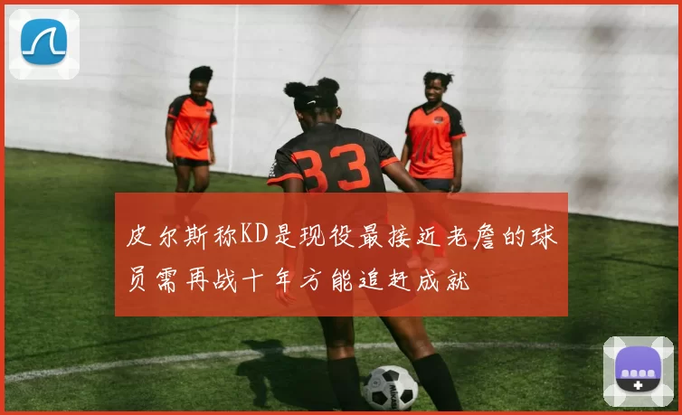 皮尔斯称KD是现役最接近老詹的球员需再战十年方能追赶成就