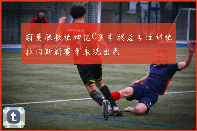 前曼联教练回忆C罗车祸后专注训练拉门斯新赛季表现出色