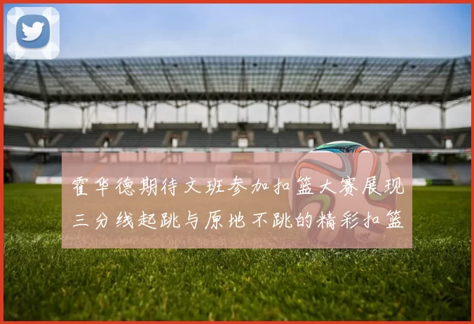 霍华德期待文班参加扣篮大赛展现三分线起跳与原地不跳的精彩扣篮技巧