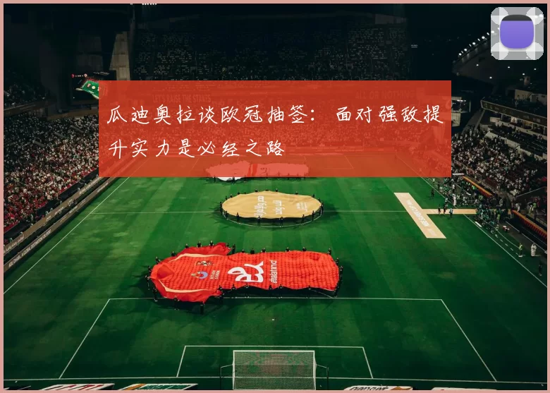 瓜迪奥拉谈欧冠抽签：面对强敌提升实力是必经之路
