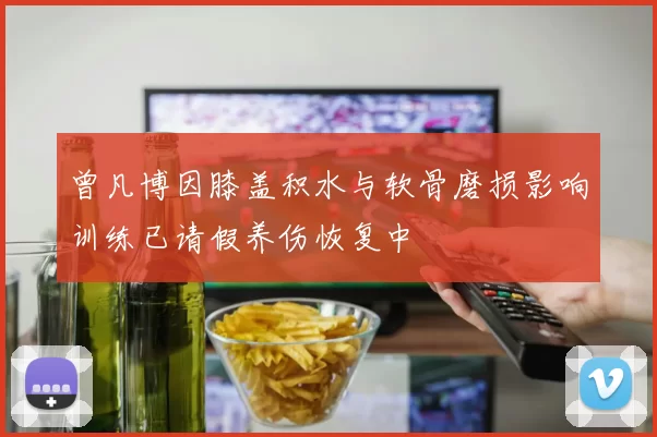 曾凡博因膝盖积水与软骨磨损影响训练已请假养伤恢复中