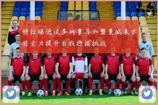 特拉福德谈多纳鲁马加盟曼城表示将全力提升自我迎接挑战