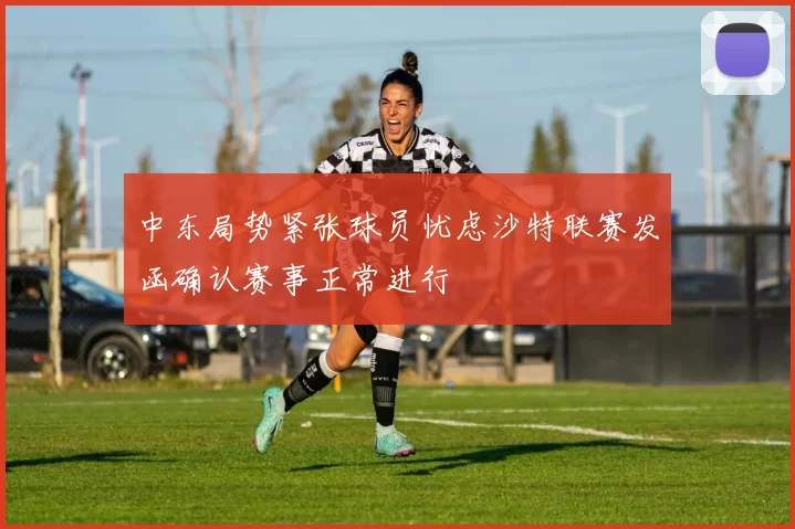 中东局势紧张球员忧虑沙特联赛发函确认赛事正常进行