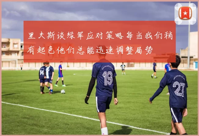 里夫斯谈绿军应对策略每当我们稍有起色他们总能迅速调整局势