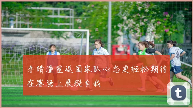 李晴潼重返国家队心态更轻松期待在赛场上展现自我