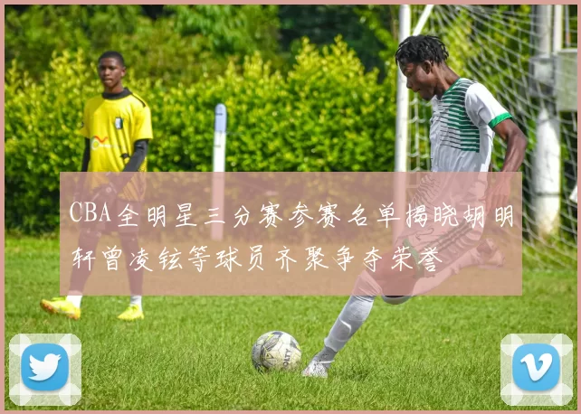 CBA全明星三分赛参赛名单揭晓胡明轩曾凌铉等球员齐聚争夺荣誉