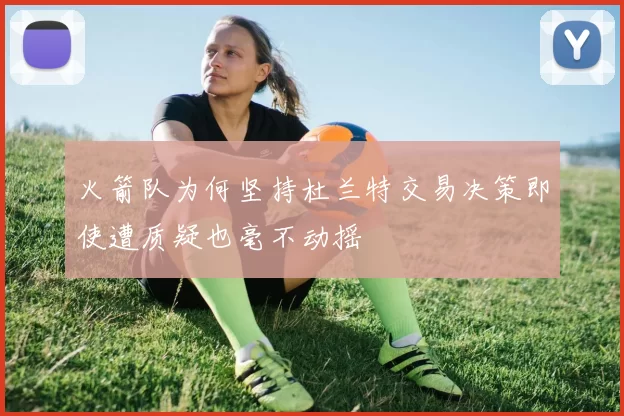 火箭队为何坚持杜兰特交易决策即使遭质疑也毫不动摇