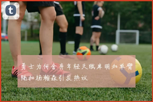 勇士为何舍弃年轻天赋库明加单臂隔扣杨瀚森引发热议