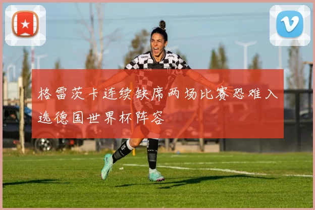 格雷茨卡连续缺席两场比赛恐难入选德国世界杯阵容