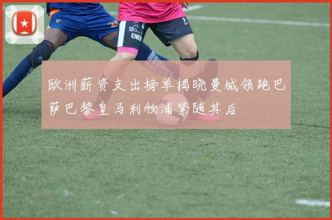欧洲薪资支出榜单揭晓曼城领跑巴萨巴黎皇马利物浦紧随其后
