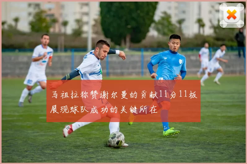 马祖拉称赞谢尔曼的贡献11分11板展现球队成功的关键所在