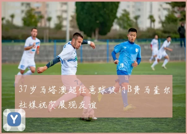 37岁马塔澳超任意球破门B费马奎尔社媒祝贺展现友谊