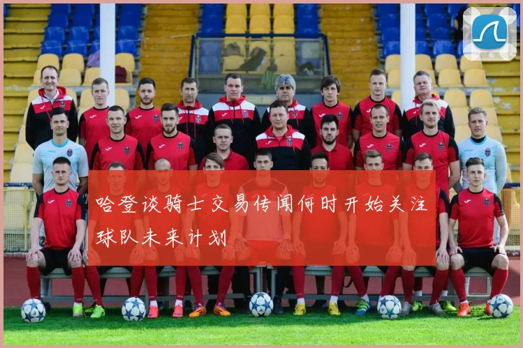 哈登谈骑士交易传闻何时开始关注球队未来计划