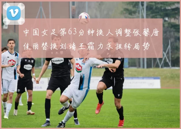 中国女足第63分钟换人调整张馨唐佳丽替换刘靖王霜力求扭转局势
