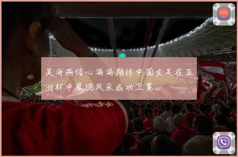 吴海燕信心满满期待中国女足在亚洲杯中展现风采成功卫冕