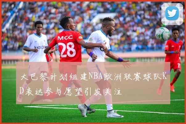 大巴黎计划组建NBA欧洲联赛球队KD表达参与愿望引发关注