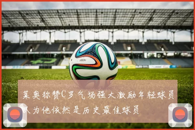 莱奥称赞C罗气场强大激励年轻球员认为他依然是历史最佳球员