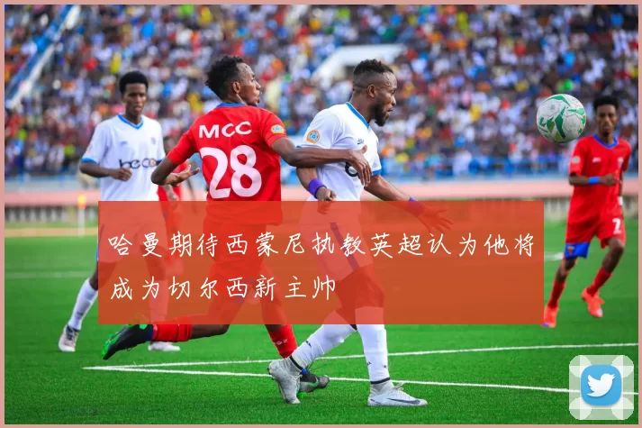 哈曼期待西蒙尼执教英超认为他将成为切尔西新主帅