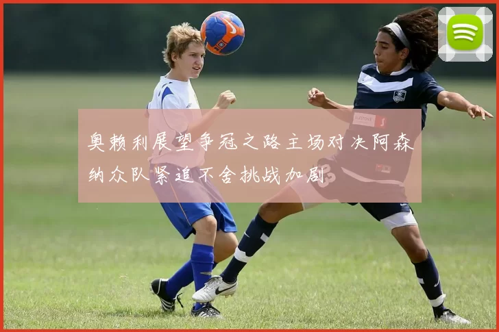 奥赖利展望争冠之路主场对决阿森纳众队紧追不舍挑战加剧