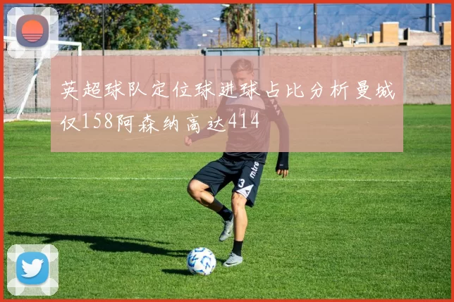 英超球队定位球进球占比分析曼城仅158阿森纳高达414