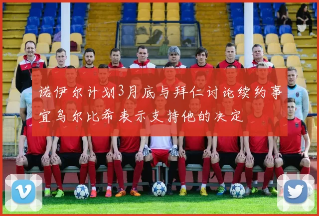 诺伊尔计划3月底与拜仁讨论续约事宜乌尔比希表示支持他的决定