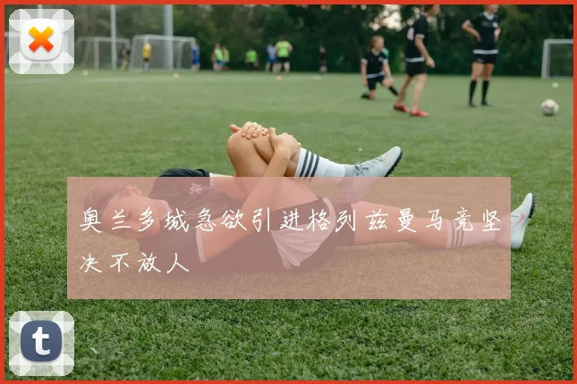 奥兰多城急欲引进格列兹曼马竞坚决不放人