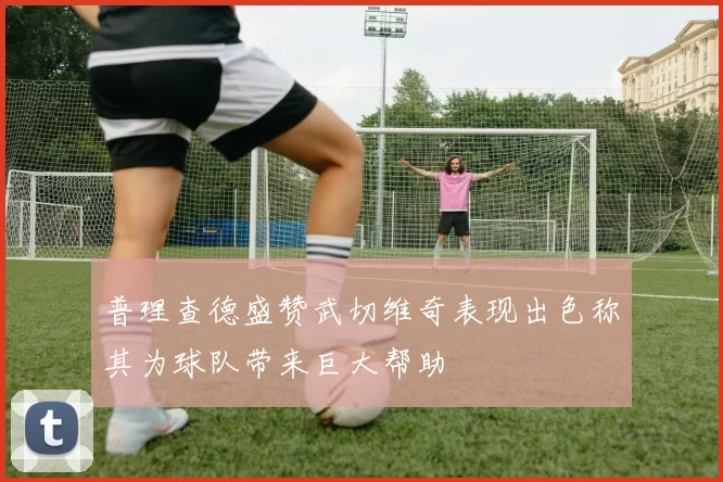 普理查德盛赞武切维奇表现出色称其为球队带来巨大帮助